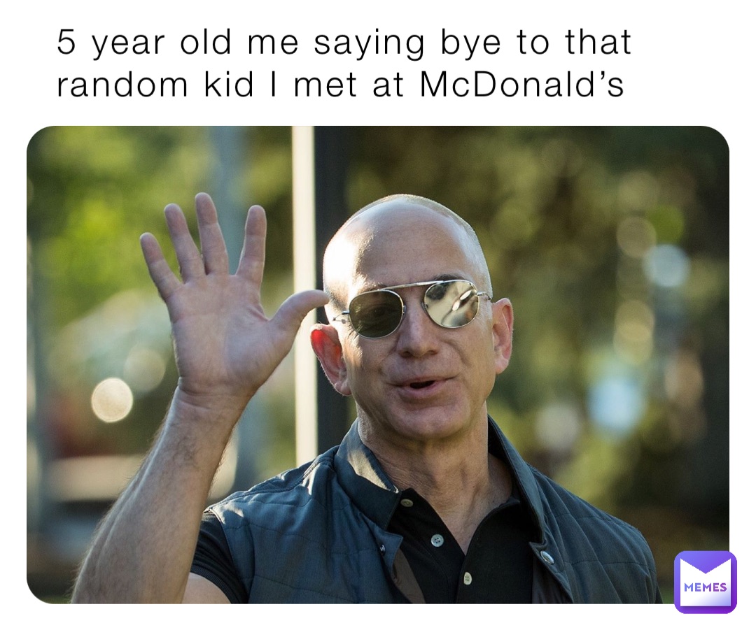 5 year old me saying bye to that random kid I met at McDonald’s