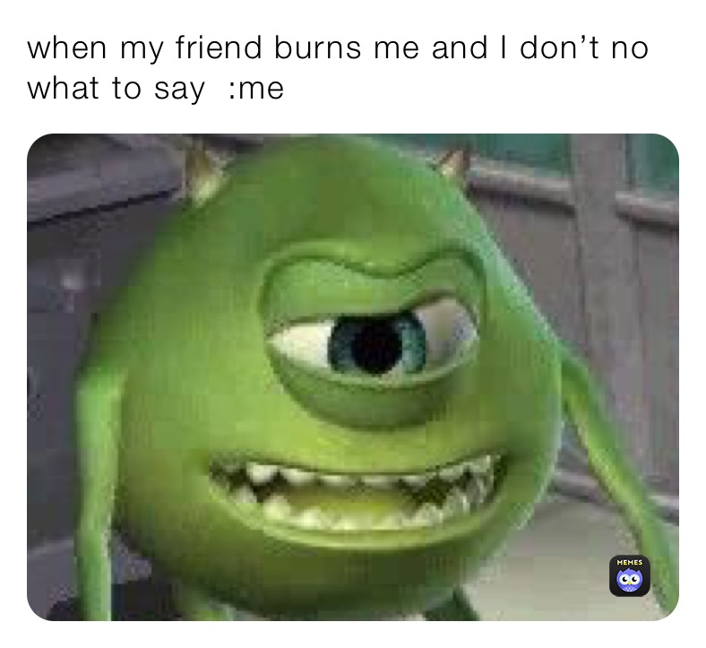 when my friend burns me and I don’t no what to say  :me
