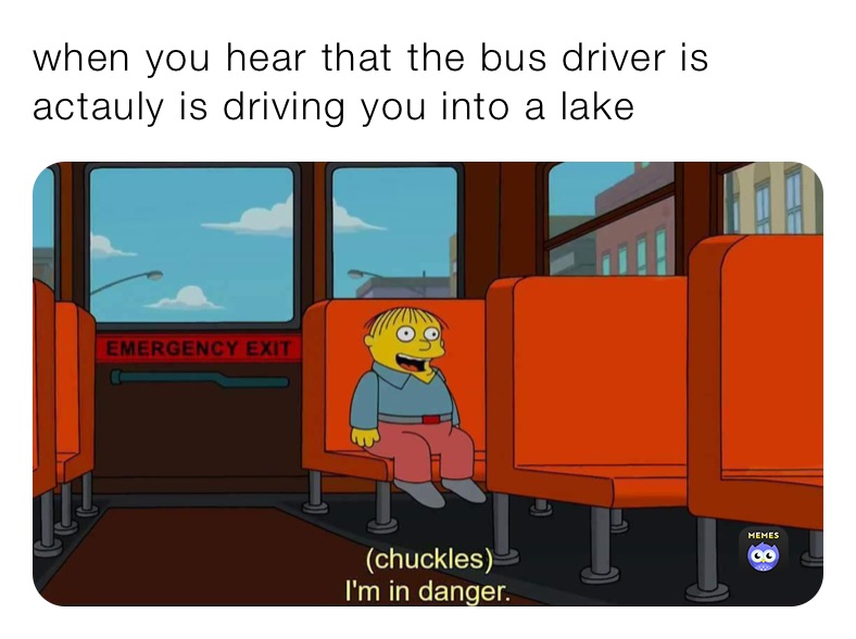 when you hear that the bus driver is actauly is driving you into a lake when you hear that the bus driver is actauly is driving you into a lake