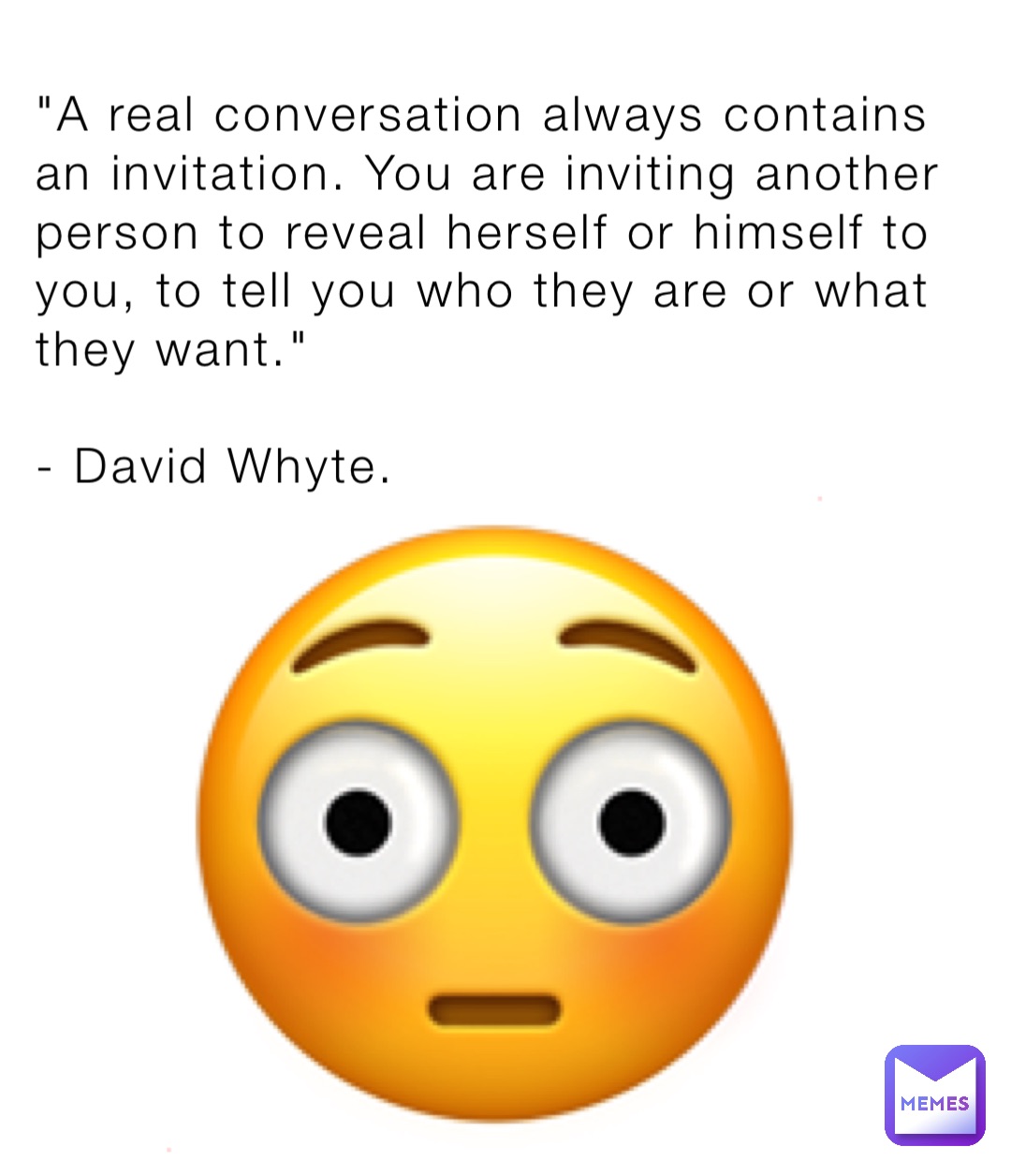 "A real conversation always contains an invitation. You are inviting another person to reveal herself or himself to you, to tell you who they are or what they want."

- David Whyte. 😳