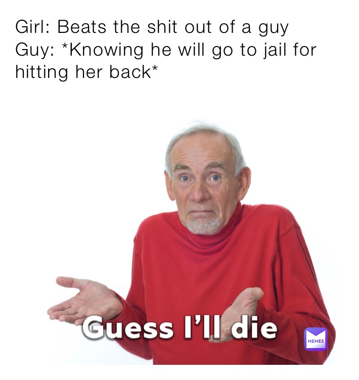 Girl: Beats the shit out of a guy
Guy: *Knowing he will go to jail for hitting her back*