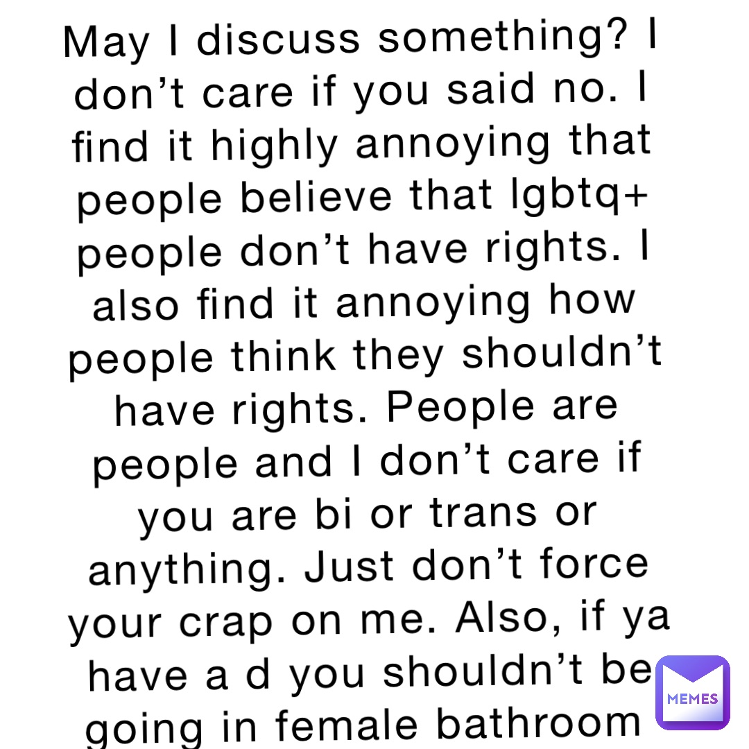 May I discuss something? I don’t care if you said no. I find it highly annoying that people believe that lgbtq+ people don’t have rights. I also find it annoying how people think they shouldn’t have rights. People are people and I don’t care if you are bi or trans or anything. Just don’t force your crap on me. Also, if ya have a d you shouldn’t be going in female bathroom