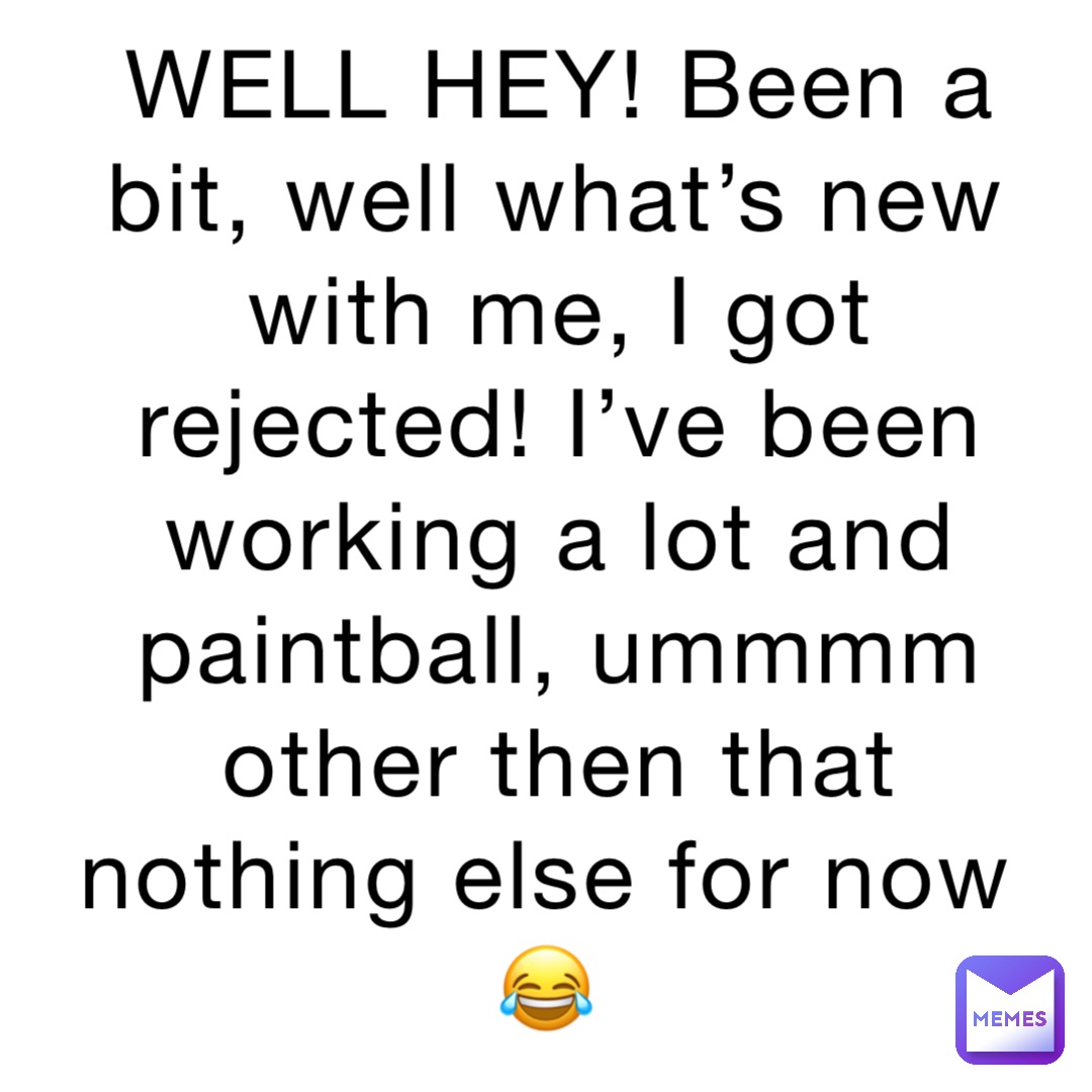 WELL HEY! Been a bit, well what’s new with me, I got rejected! I’ve been working a lot and paintball, ummmm other then that nothing else for now😂