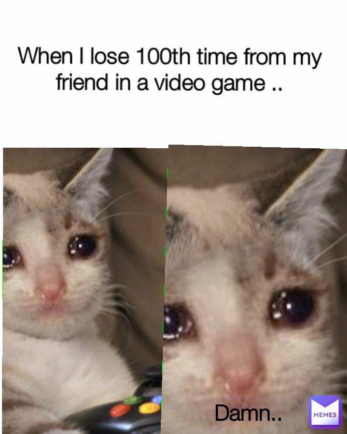 Damn.. When I lose 100th time from my friend in a video game ..