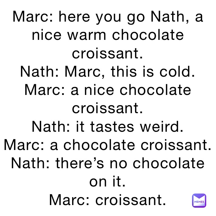 Marc: here you go Nath, a nice warm chocolate croissant.
Nath: Marc, this is cold.
Marc: a nice chocolate croissant.
Nath: it tastes weird.
Marc: a chocolate croissant.
Nath: there’s no chocolate on it. 
Marc: croissant. 