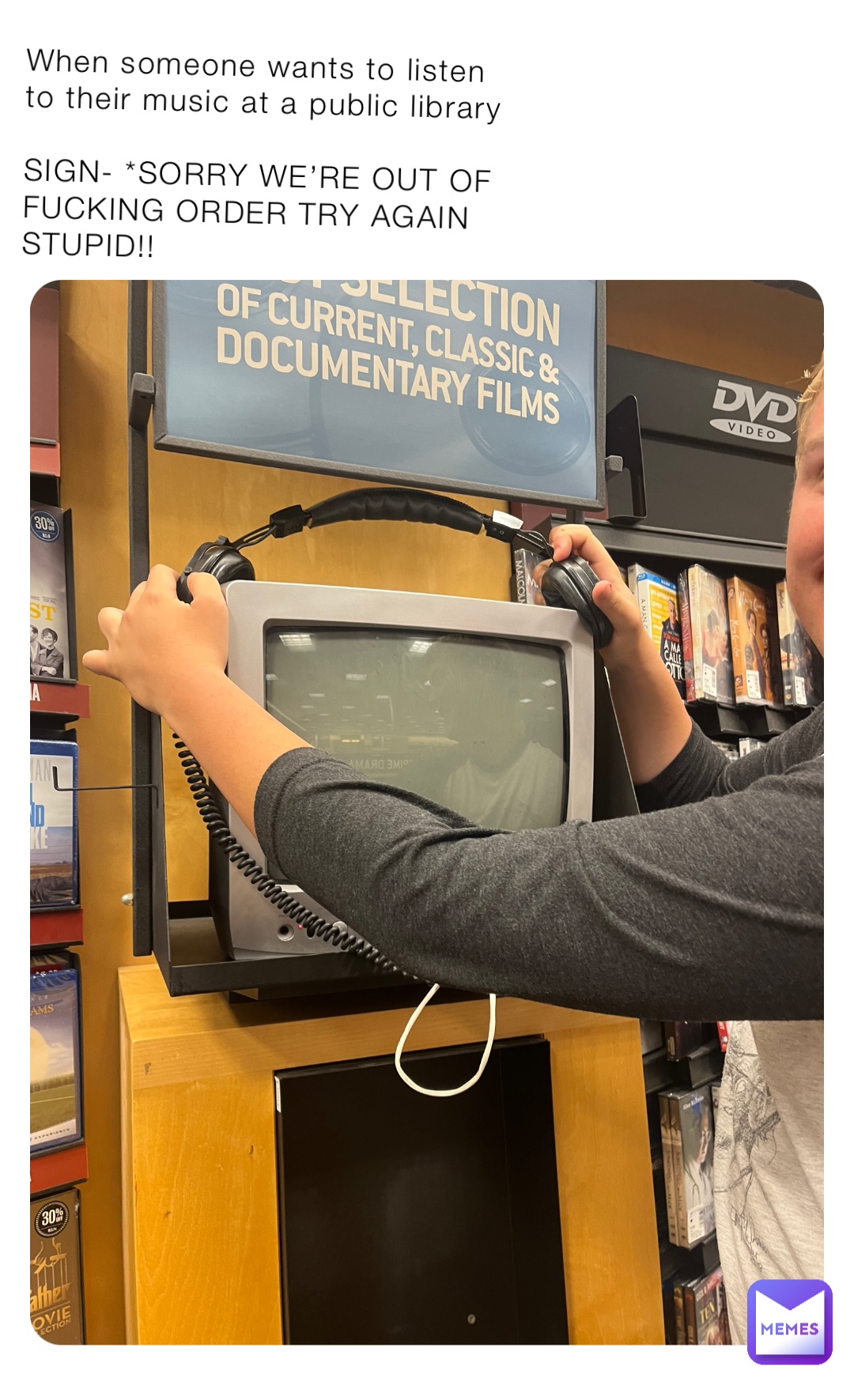 When someone wants to listen to their music at a public library 

SIGN- *SORRY WE’RE OUT OF FUCKING ORDER TRY AGAIN STUPID!!