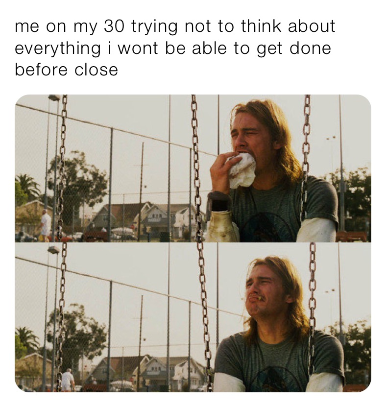 me on my 30 trying not to think about everything i wont be able to get done before close 