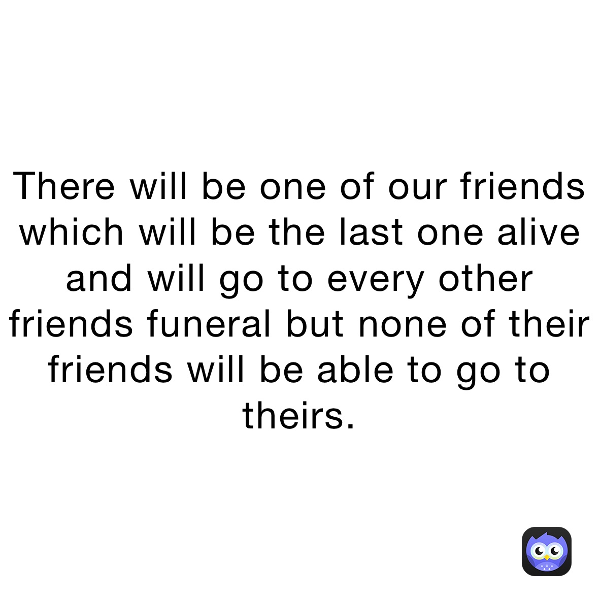 There will be one of our friends which will be the last one alive and will go to every other friends funeral but none of their friends will be able to go to theirs.