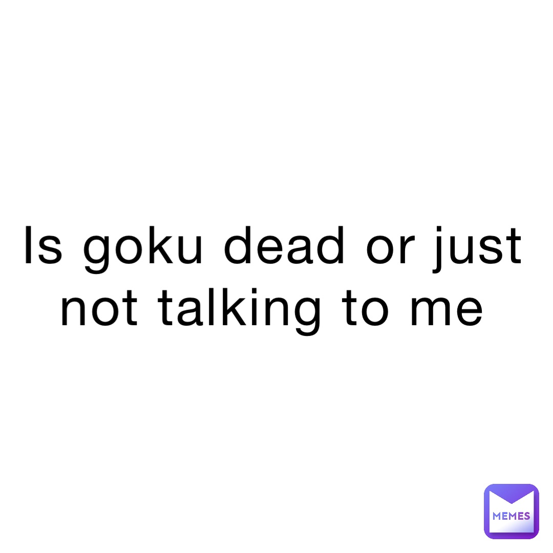 Is goku dead or just not talking to me