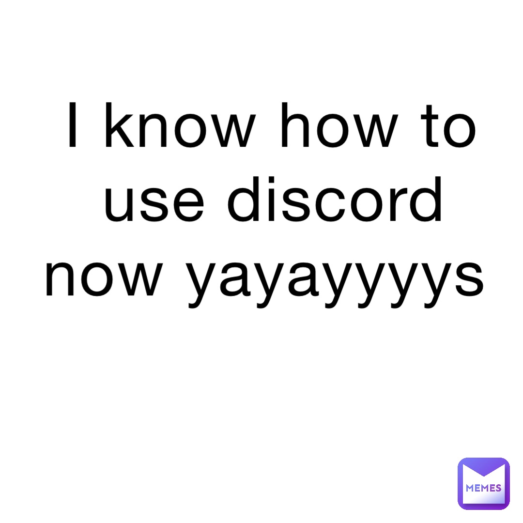 I know how to use discord now yayayyyys