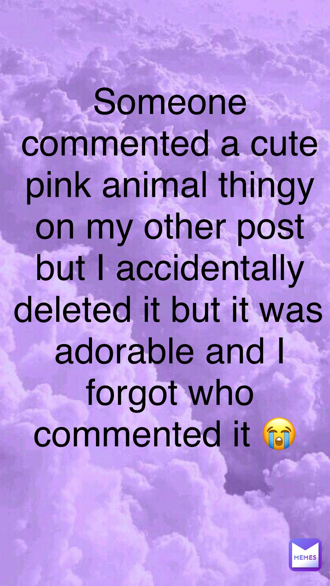 Someone commented a cute pink animal thingy on my other post but I accidentally deleted it but it was adorable and I forgot who commented it 😭