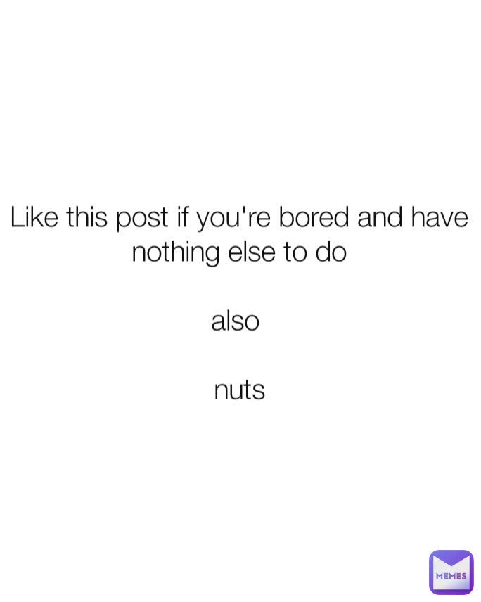 Like this post if you're bored and have nothing else to do

also 

nuts