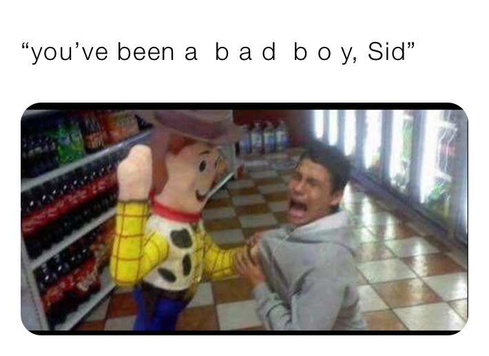 “you’ve been a  b a d  b o y, Sid” 