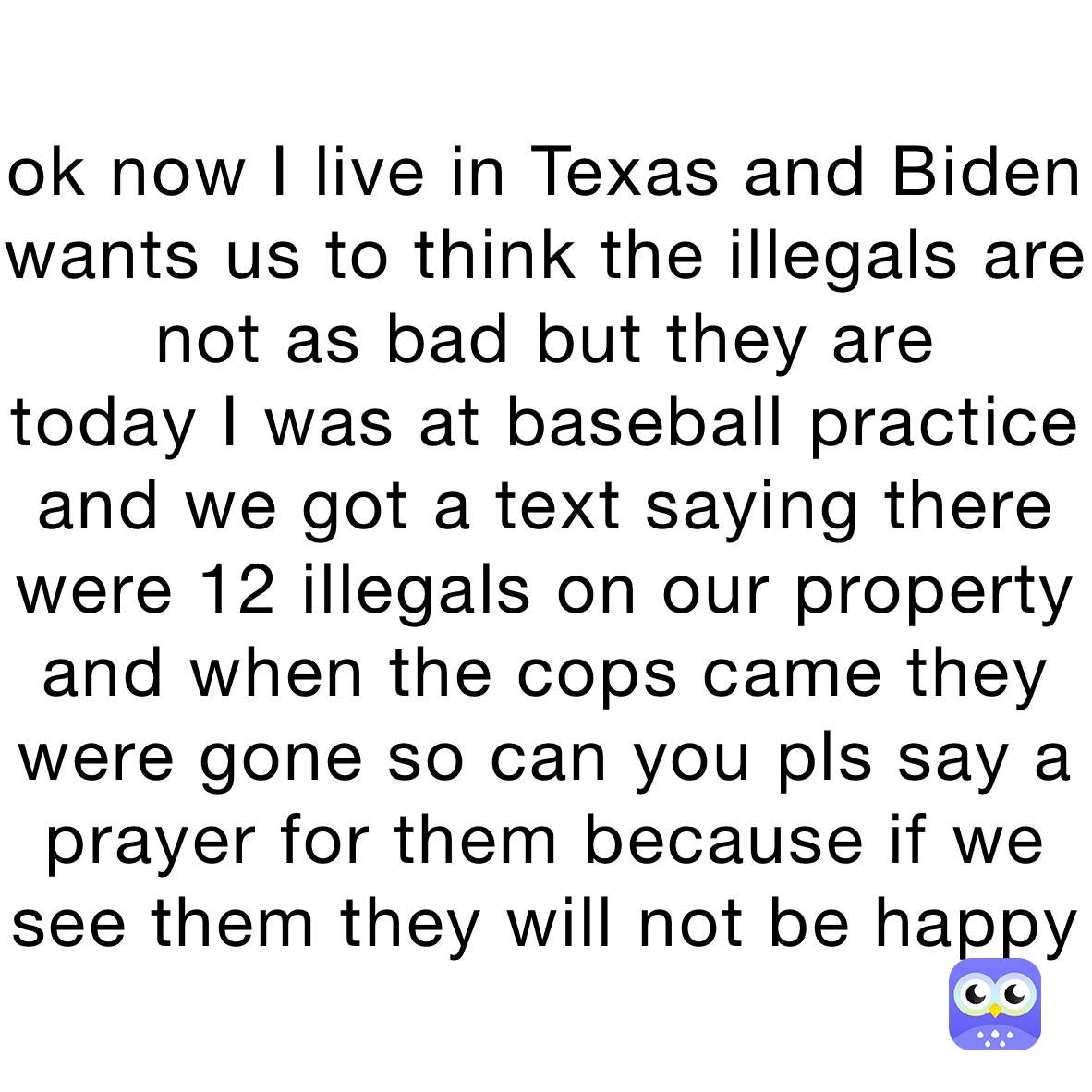 ok now I live in Texas and Biden wants us to think the illegals are not as bad but they are 
today I was at baseball practice and we got a text saying there were 12 illegals on our property 
and when the cops came they were gone so can you pls say a prayer for them because if we see them they will not be happy