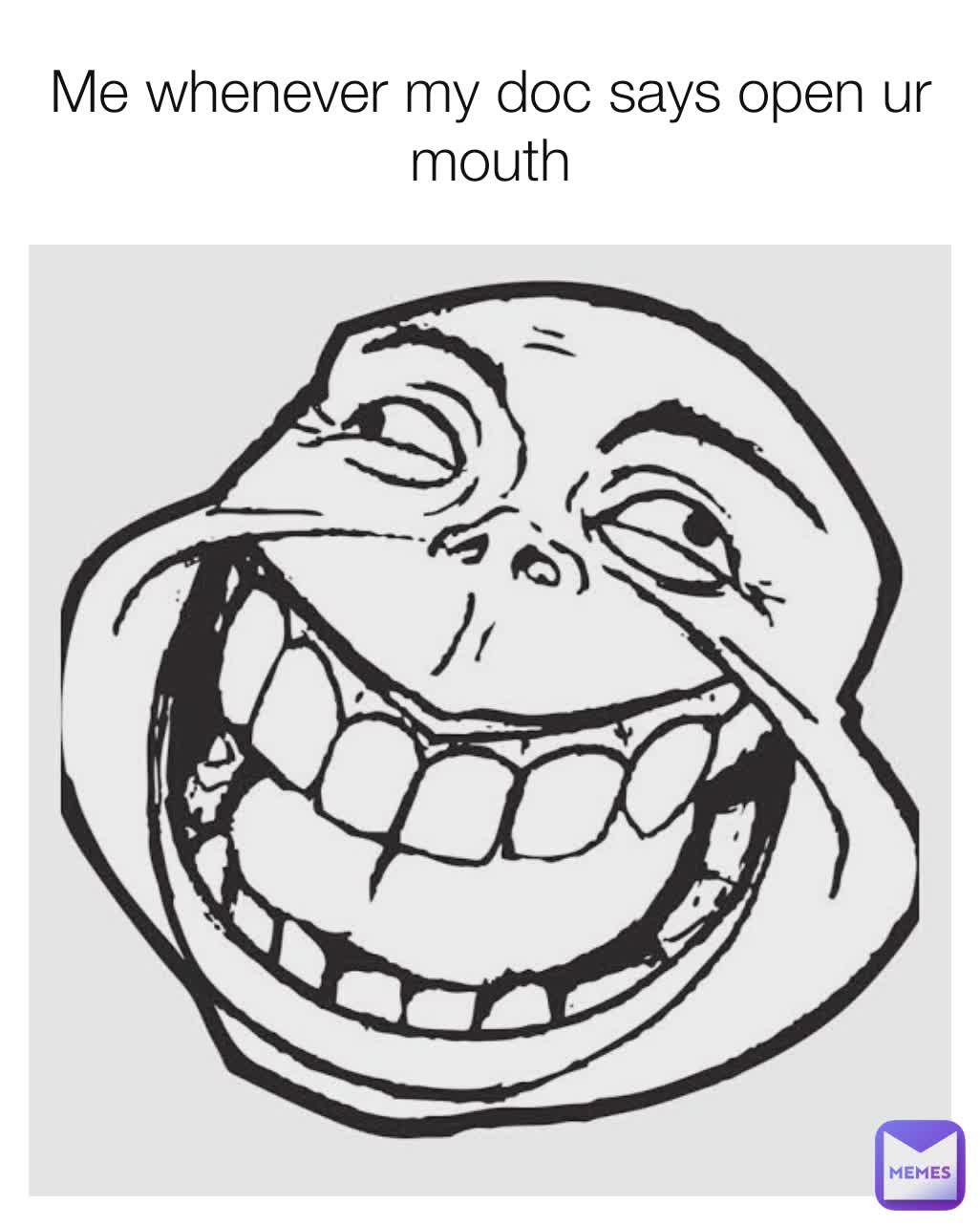 Me whenever my doc says open ur mouth