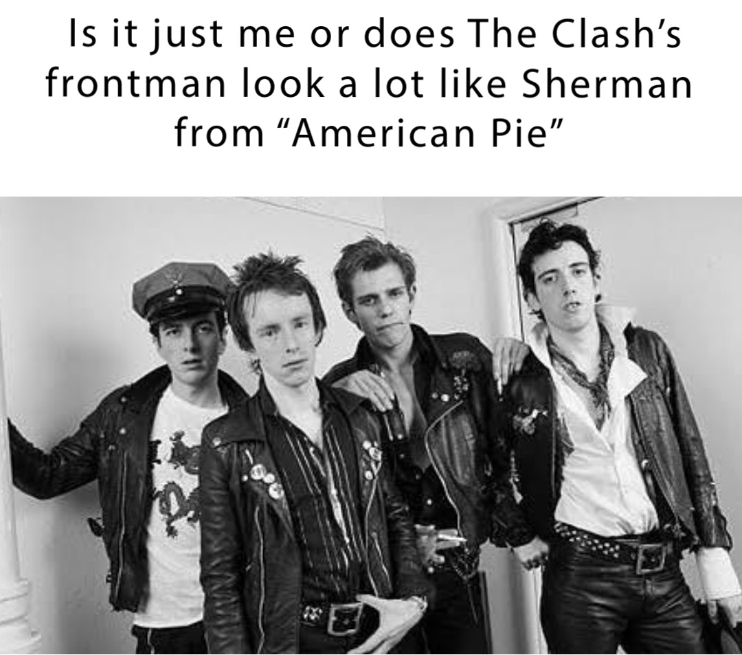 Is it just me or does The Clash’s frontman look a lot like Sherman
from “American Pie”