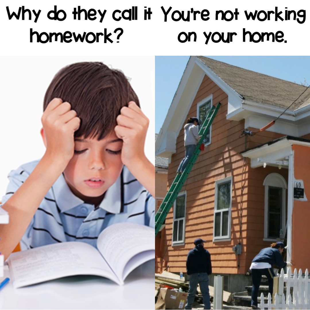Why do they call it homework? You’re not working on your home.