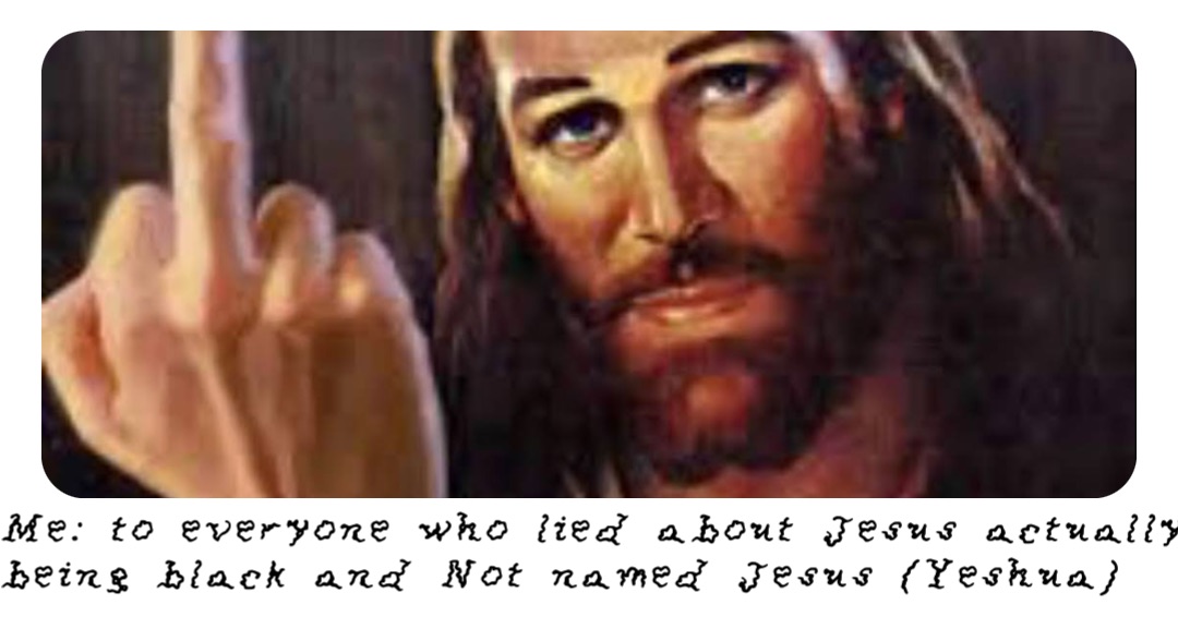 Me: to everyone who lied about Jesus actually being black and Not named Jesus (Yeshua)