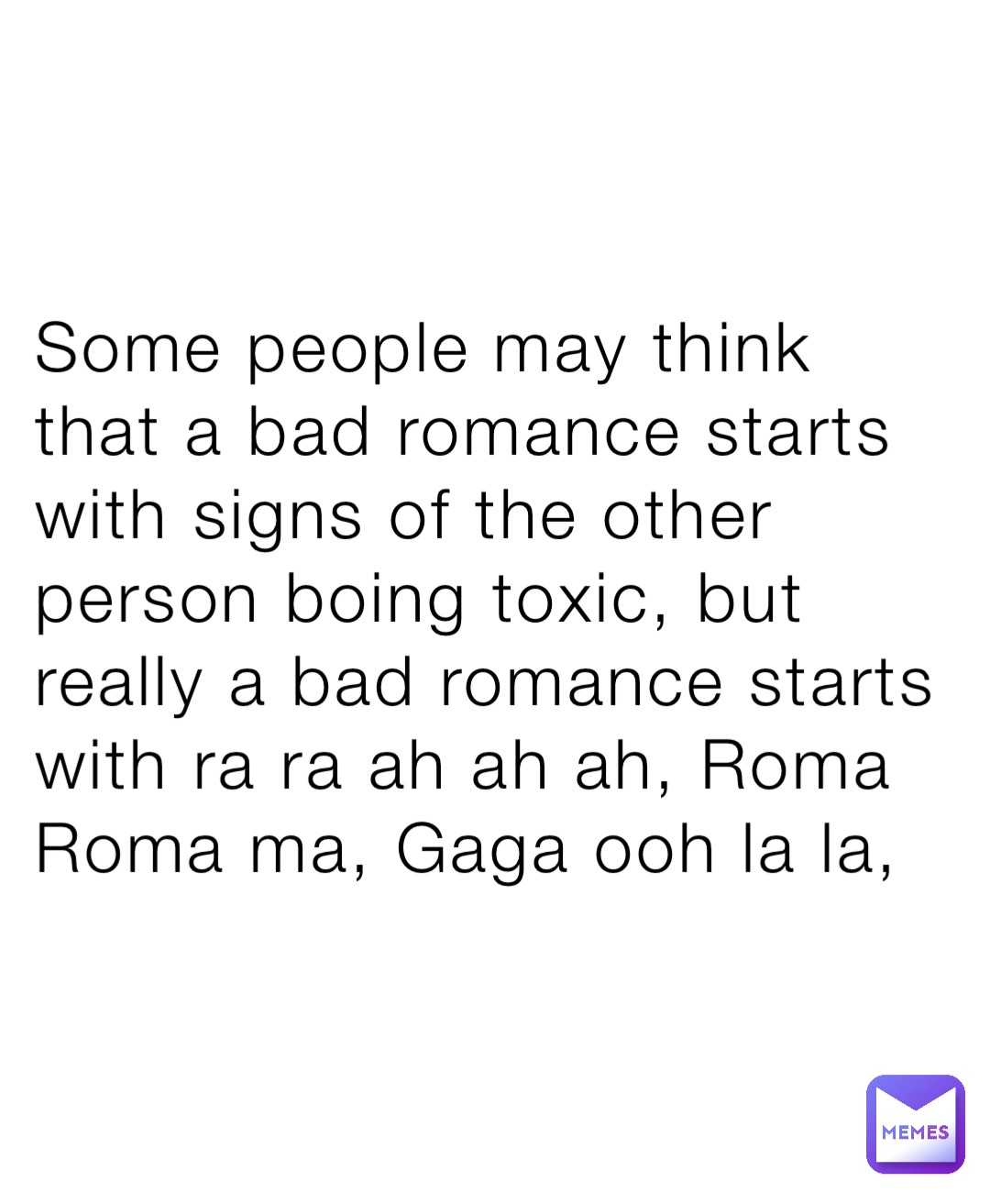 Some people may think that a bad romance starts with signs of the other person boing toxic, but really a bad romance starts with ra ra ah ah ah, Roma Roma ma, Gaga ooh la la,