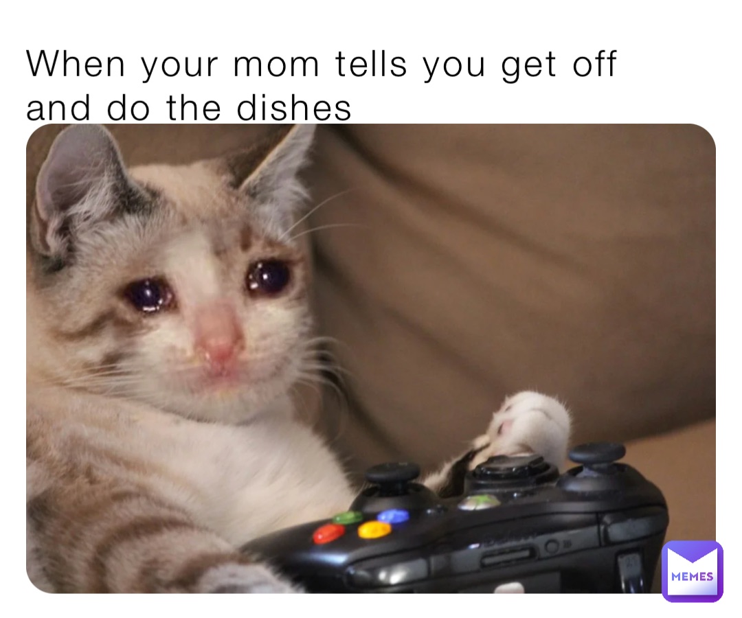 When your mom tells you get off and do the dishes
