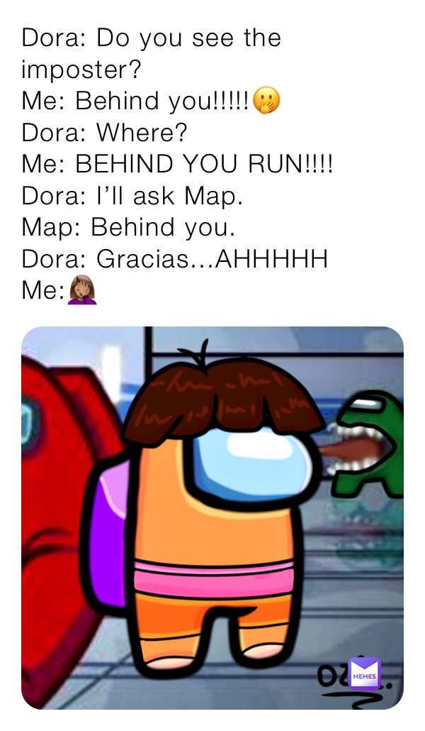 Dora: Do you see the imposter?
Me: Behind you!!!!!🤭
Dora: Where?
Me: BEHIND YOU RUN!!!!
Dora: I’ll ask Map.
Map: Behind you.
Dora: Gracias...AHHHHH
Me:🤦🏽‍♀️