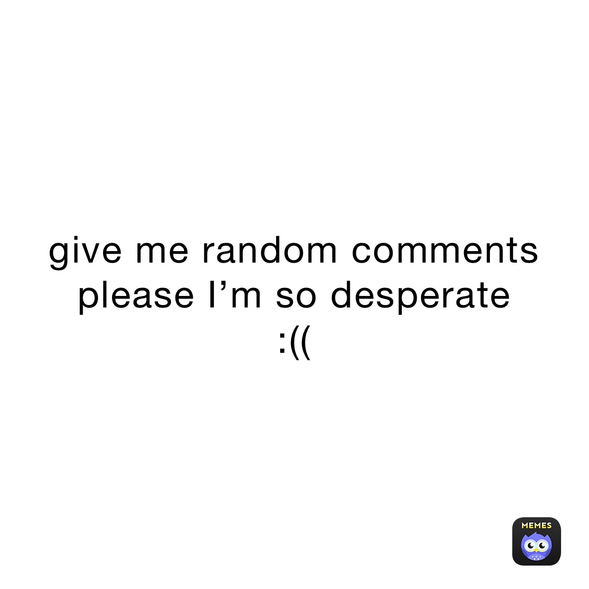 give me random comments 
please I’m so desperate 
:((