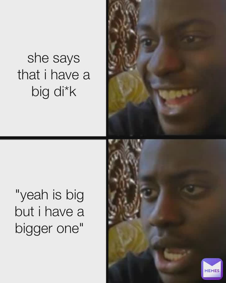 she says that i have a big di*k "yeah is big but i have a bigger one"