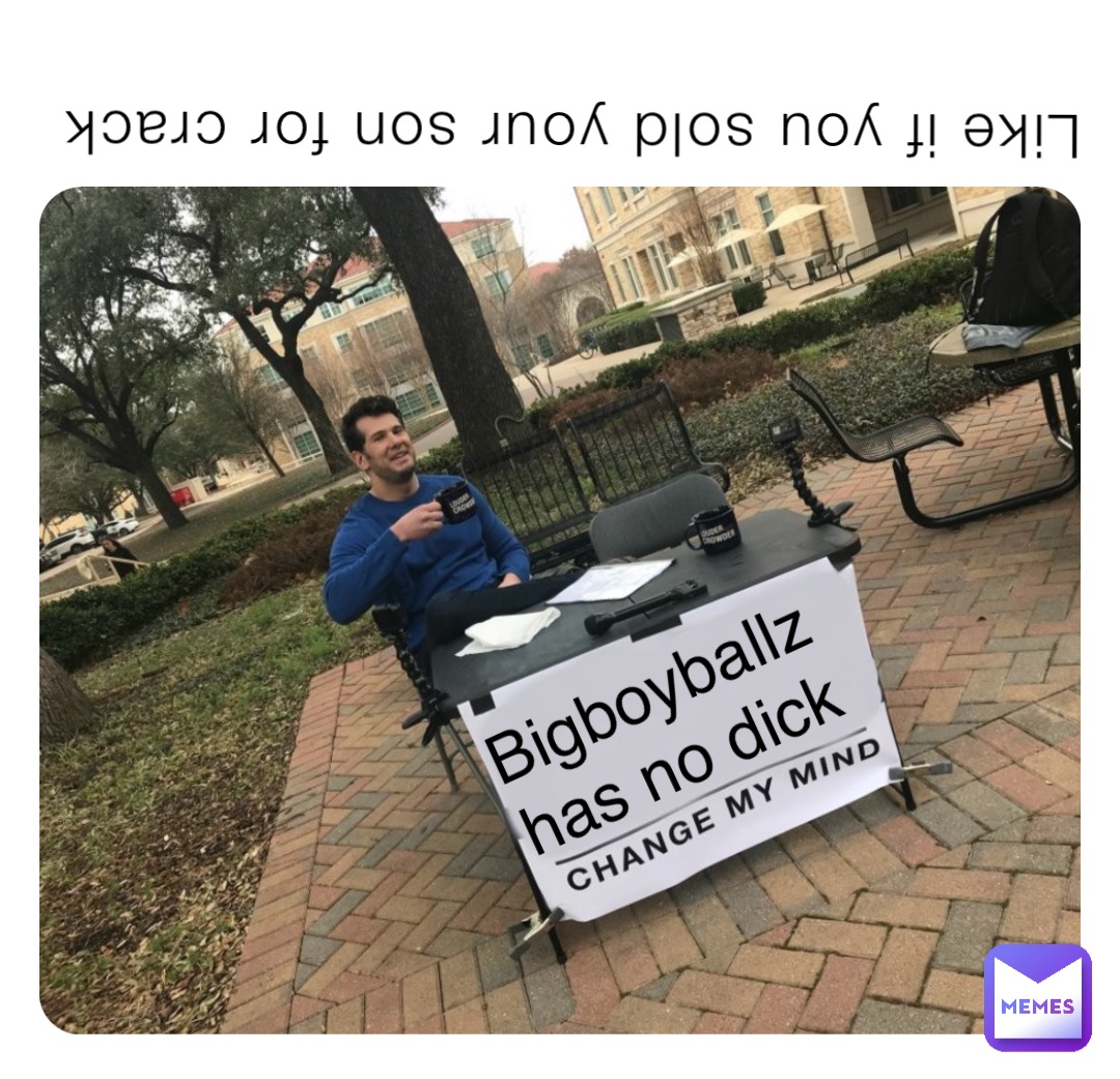 Like if you sold your son for crack Bigboyballz has no dick