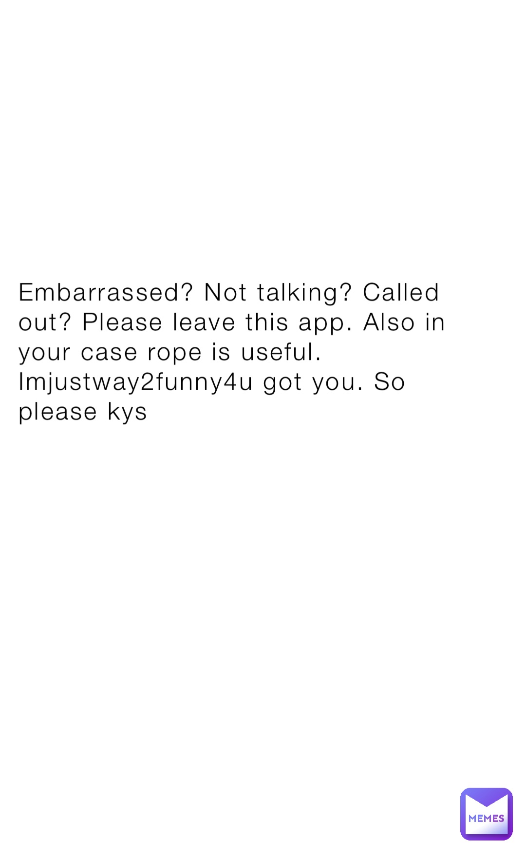 Embarrassed? Not talking? Called out? Please leave this app. Also in your case rope is useful. Imjustway2funny4u got you. So please kys
