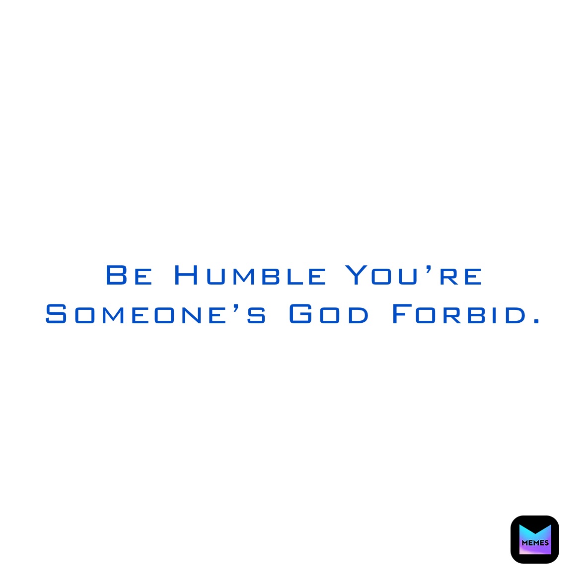 Be Humble You’re Someone’s God Forbid. 