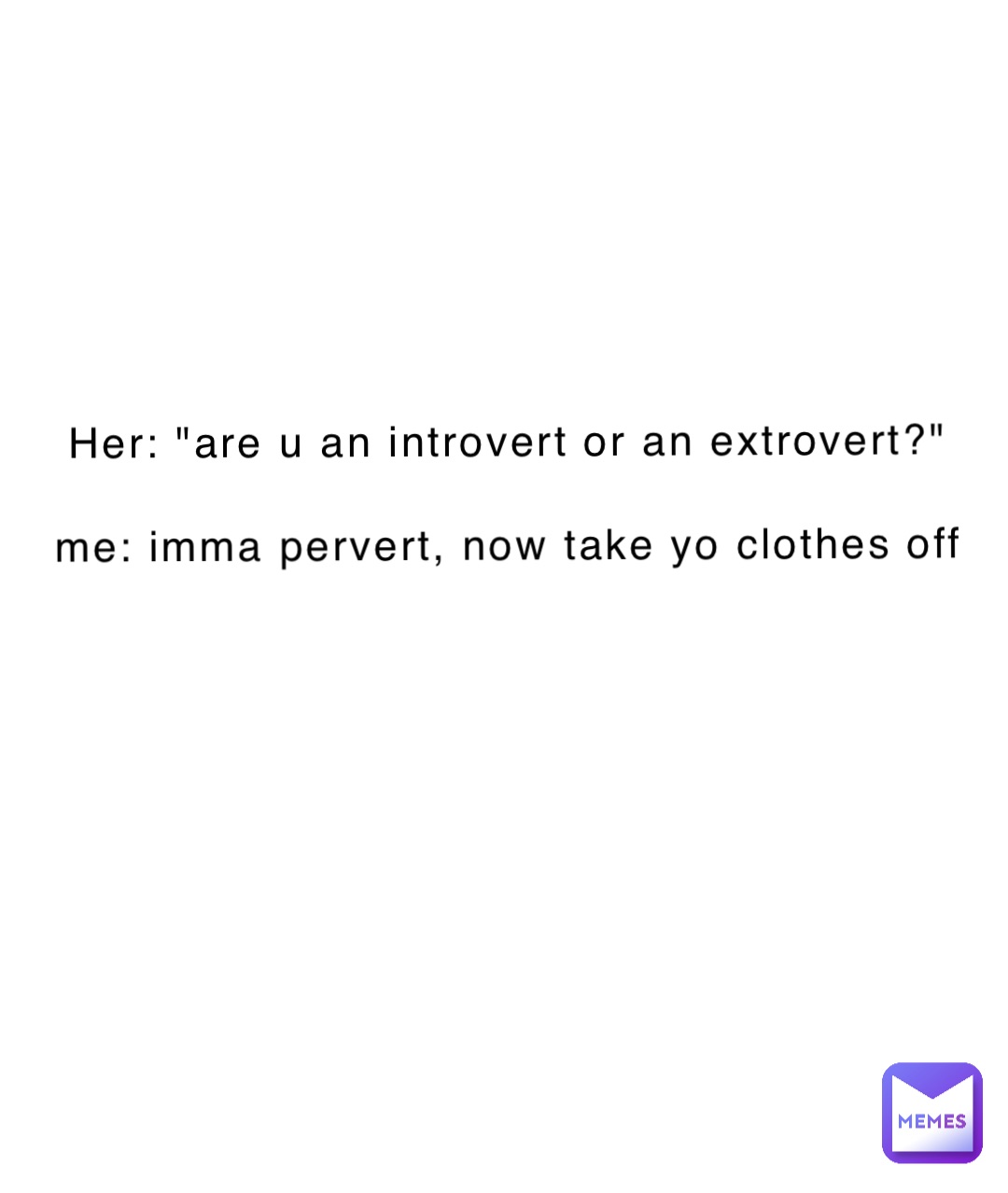 Her: "are u an introvert or an extrovert?"

Me: imma pervert, now take yo clothes off