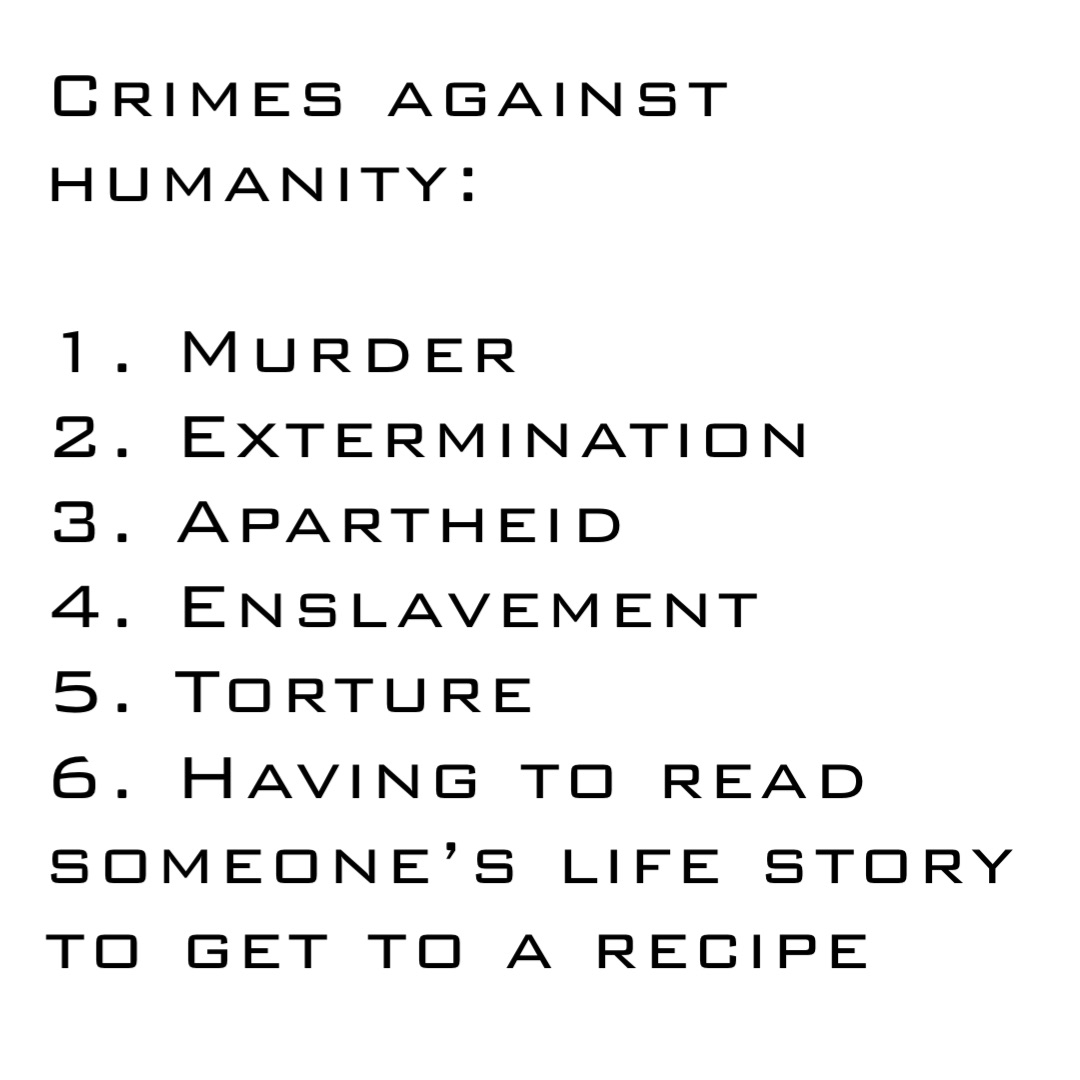 Crimes against humanity:

1. Murder
2. Extermination
3. Apartheid 
4. Enslavement
5. Torture
6. Having to read someone’s life story to get to a recipe