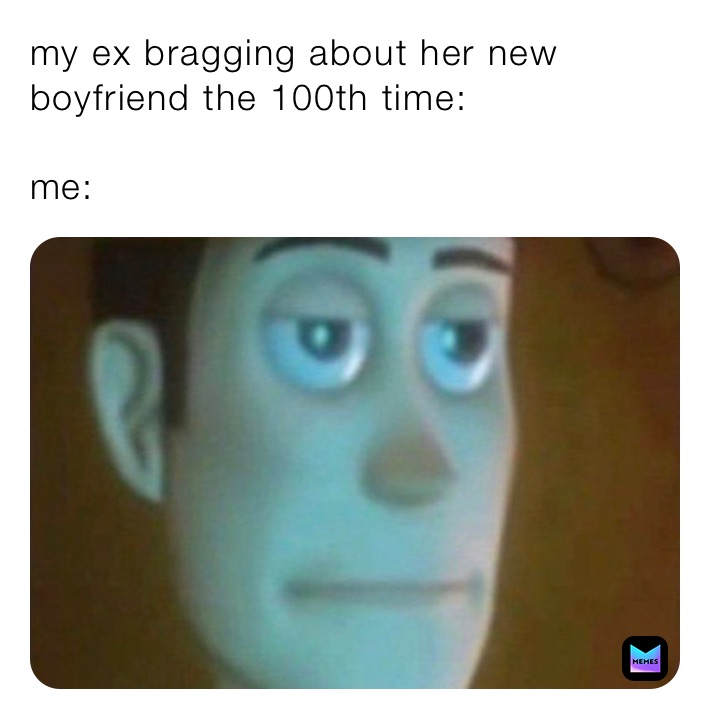 my ex bragging about her new boyfriend the 100th time:

me: