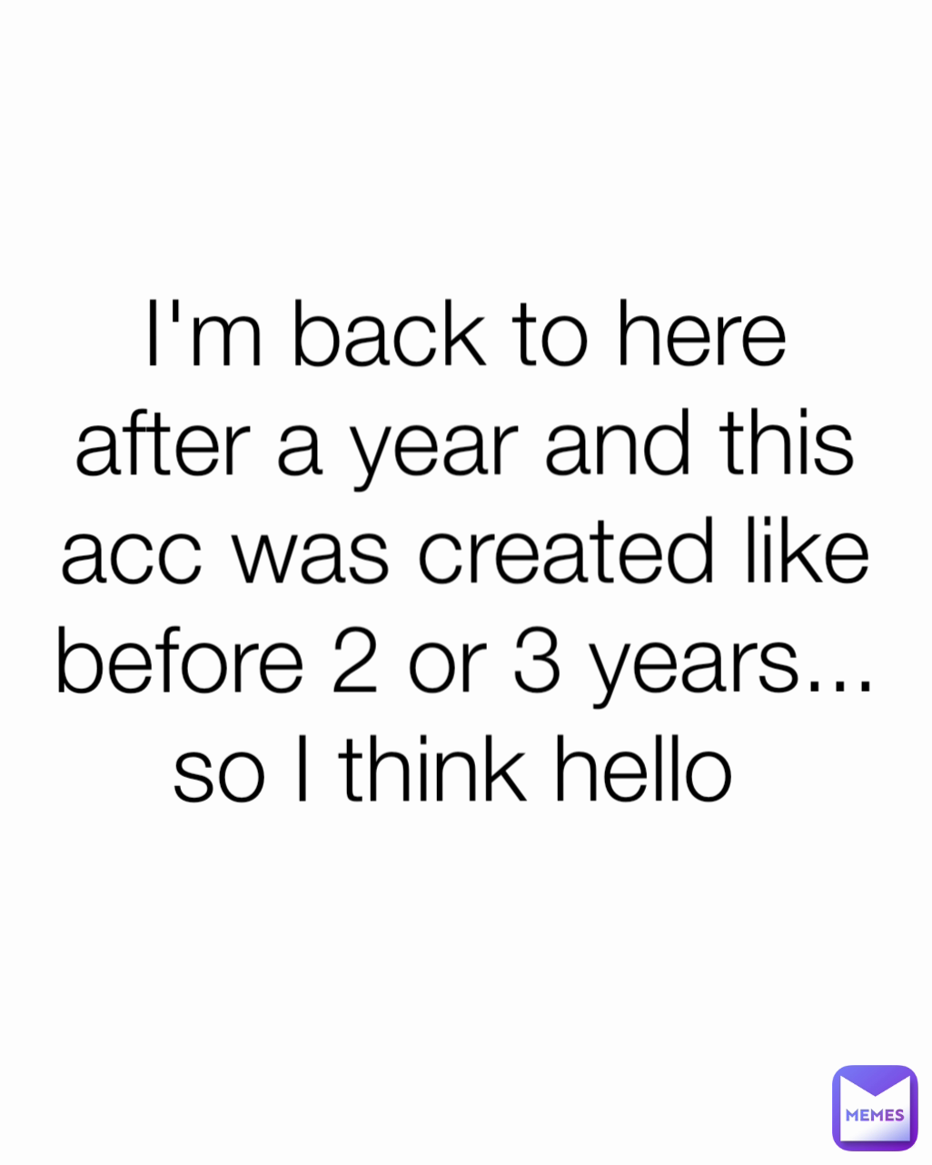 I'm back to here after a year and this acc was created like before 2 or 3 years... so I think hello 