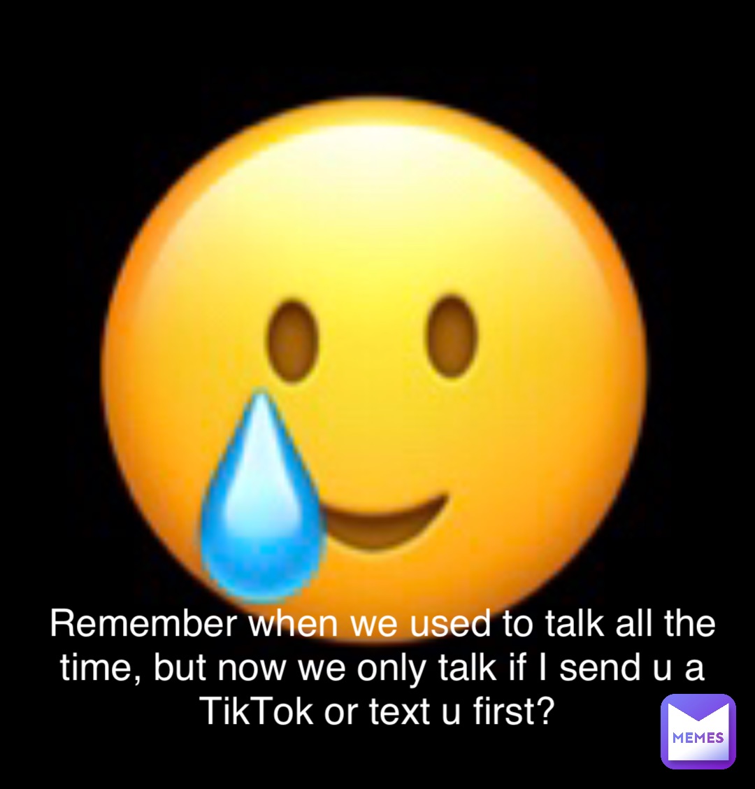 Remember when we used to talk all the time, but now we only talk if I send u a TikTok or text u first?