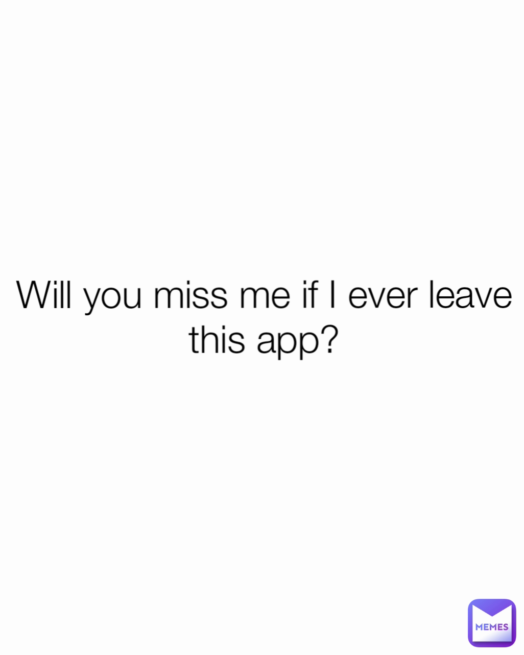 . Will you miss me if I ever leave this app?