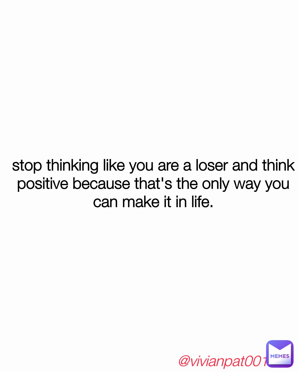 stop thinking like you are a loser and think positive because that's the only way you can make it in life. @vivianpat001