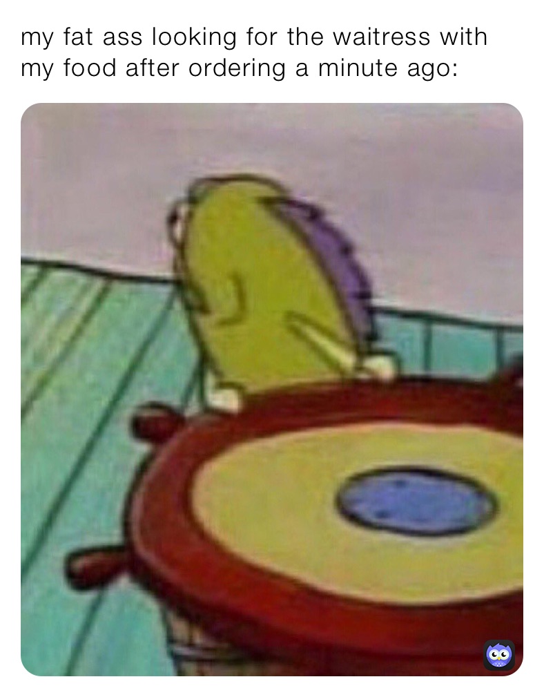 my fat ass looking for the waitress with my food after ordering a minute ago: 