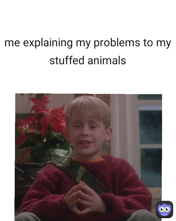 me explaining my problems to my stuffed animals