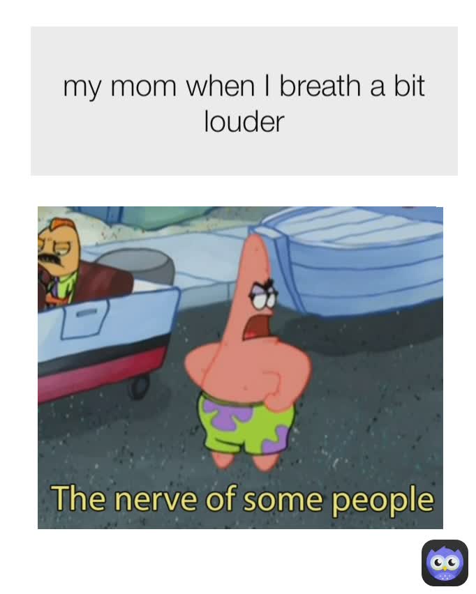 my mom when I breath a bit louder