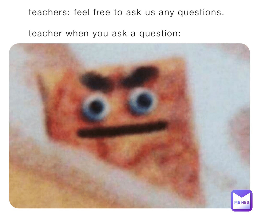 teachers: feel free to ask us any questions.

teacher when you ask a question: