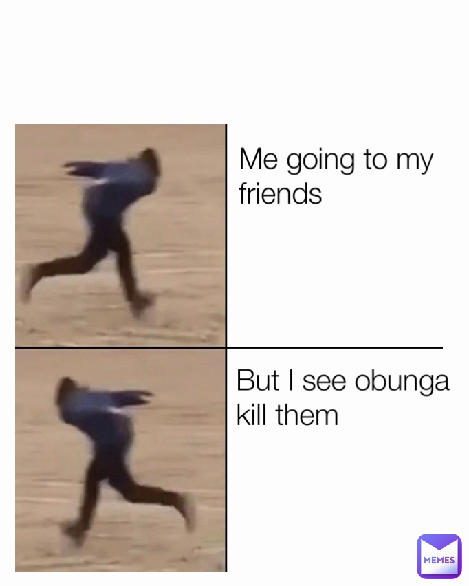 But I see obunga kill them
 Me going to my friends