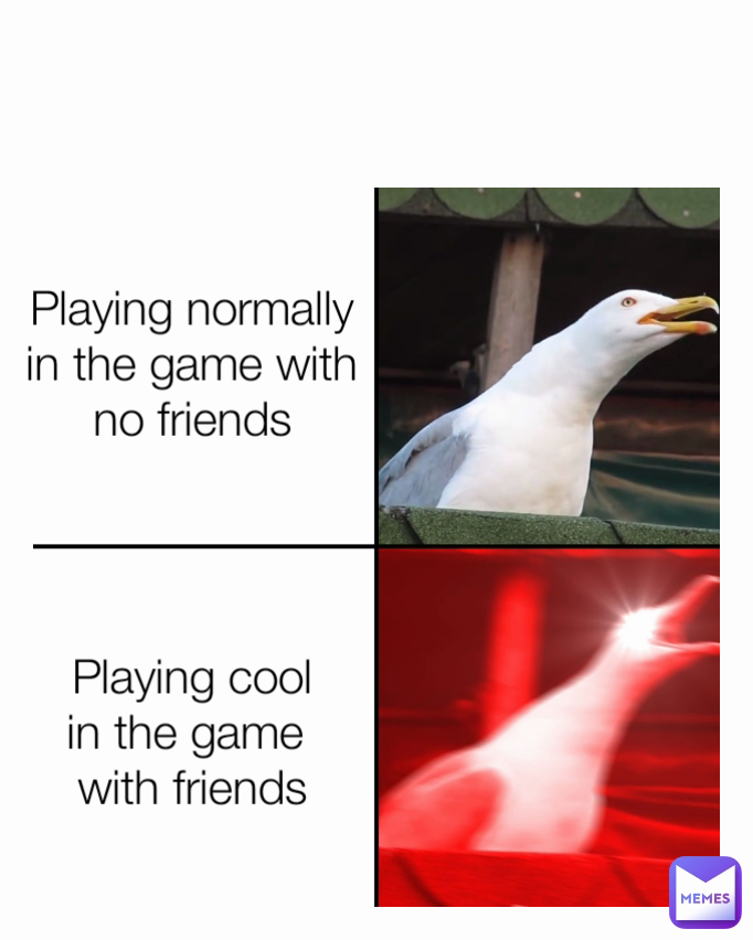 Playing normally
in the game with no friends Playing cool
in the game 
with friends