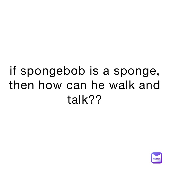 if spongebob is a sponge, then how can he walk and talk??