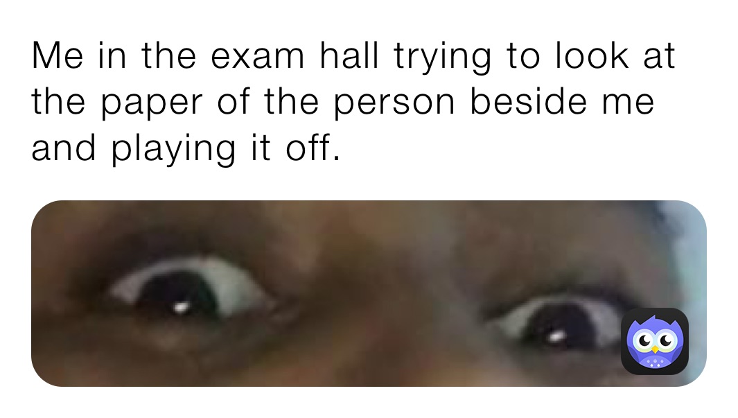 Me in the exam hall trying to look at the paper of the person beside me and playing it off.