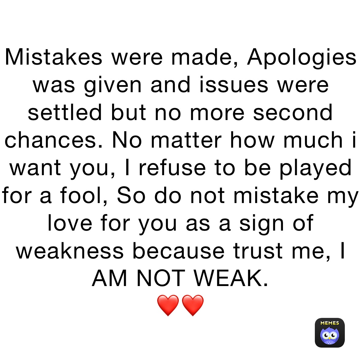 Mistakes were made, Apologies was given and issues were settled but no more second chances. No matter how much i want you, I refuse to be played for a fool, So do not mistake my love for you as a sign of weakness because trust me, I AM NOT WEAK.
❤️❤️