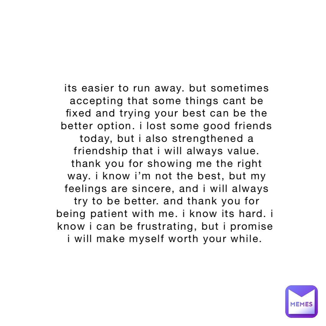 its easier to run away. but sometimes accepting that some things cant be fixed and trying your best can be the better option. i lost some good friends today, but i also strengthened a friendship that i will always value. thank you for showing me the right way. i know i’m not the best, but my feelings are sincere, and i will always try to be better. and thank you for being patient with me. i know its hard. i know i can be frustrating, but i promise i will make myself worth your while.