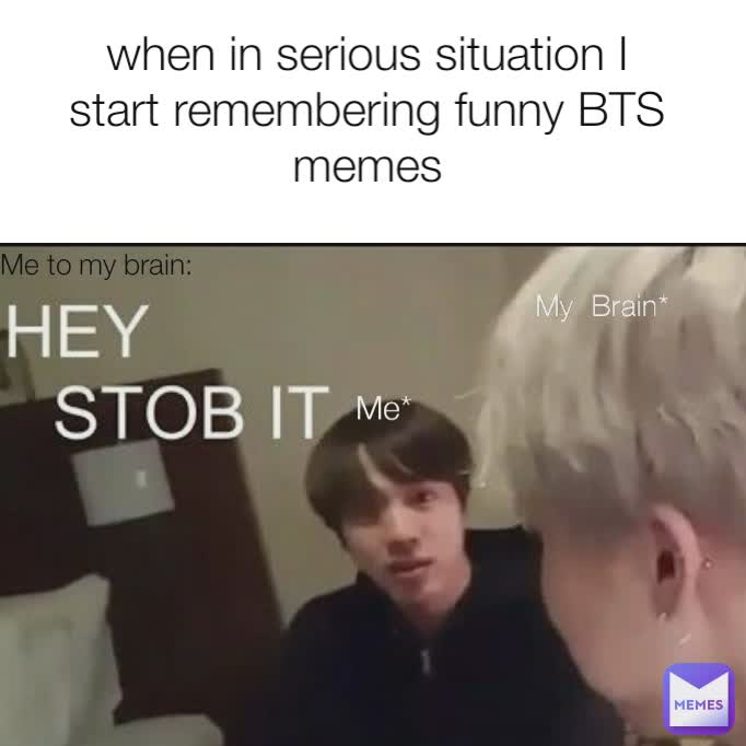 when in serious situation I start remembering funny BTS memes Me to my brain: Me to my brain: me Me to my brain: Me* My  Brain*