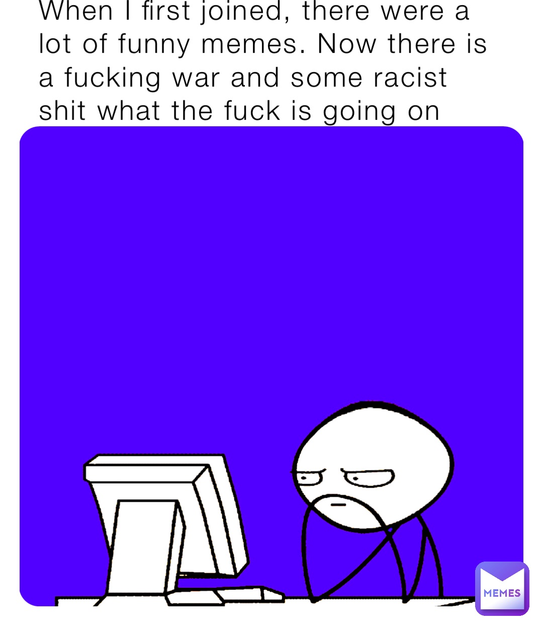 When I first joined, there were a lot of funny memes. Now there is a fucking war and some racist shit what the fuck is going on