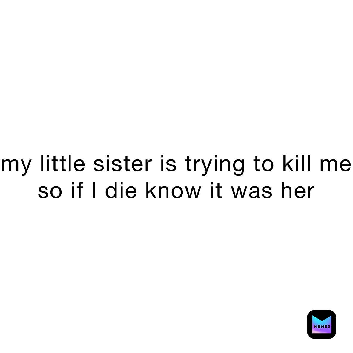 my little sister is trying to kill me so if I die know it was her